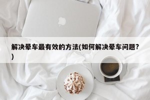 解决晕车最有效的方法(如何解决晕车问题?)