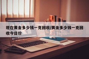 现在黄金多少钱一克回收/黄金多少钱一克回收今日价