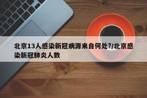 北京13人感染新冠病源来自何处?/北京感染新冠肺炎人数